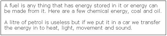 Text Box: A fuel is any thing that has energy stored in it or energy can be made from it. Here are a few chemical energy, coal and oil.
A litre of petrol is useless but if we put it in a car we transfer the energy in to heat, light, movement and sound.
&nbsp;
