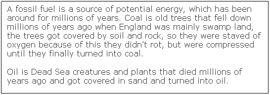 Text Box: A fossil fuel is a source of potential energy, which has been around for millions of years. Coal is old trees that fell down millions of years ago when England was mainly swamp land, the trees got covered by soil and rock, so they were staved of oxygen because of this they didn�t rot, but were compressed until they finally turned into coal.
Oil is Dead Sea creatures and plants that died millions of years ago and got covered in sand and turned into oil. &nbsp;
&nbsp; 
