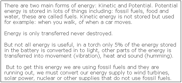 Text Box: There are two main forms of energy: Kinetic and Potential. Potential energy is stored in lots of things including: fossil fuels, food and water, these are called fuels. Kinetic energy is not stored but used for example: when you walk, of when a car moves.
Energy is only transferred never destroyed. 
But not all energy is useful, in a torch only 5% of the energy stored in the battery is converted in to light, other parts of the energy is transferred into movement (vibration), heat and sound (humming).
&nbsp;But to get this energy we are using fossil fuels and they are running out, we must convert our energy supply to wind turbines, solar power, nuclear or other supplies that do not use fossil fuels. 
