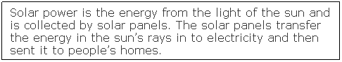 Text Box: Solar power is the energy from the light of the sun and is collected by solar panels. The solar panels transfer the energy in the sun�s rays in to electricity and then sent it to people�s homes.&nbsp; 
