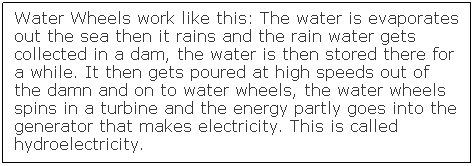 Text Box: Water Wheels work like this: The water is evaporates out the sea then it rains and the rain water gets collected in a dam, the water is then stored there for a while. It then gets poured at high speeds out of the damn and on to water wheels, the water wheels spins in a turbine and the energy partly goes into the generator that makes electricity. This is called hydroelectricity.
