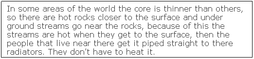 Text Box: In some areas of the world the core is thinner than others, so there are hot rocks closer to the surface and under ground streams go near the rocks, because of this the streams are hot when they get to the surface, then the people that live near there get it piped straight to there radiators. They don�t have to heat it.
