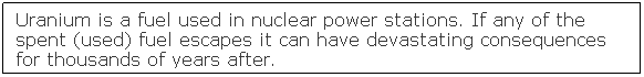 Text Box: Uranium is a fuel used in nuclear power stations. If any of the spent (used) fuel escapes it can have devastating consequences for thousands of years after.
