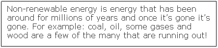 Text Box: Non-renewable energy is energy that has been around for millions of years and once it�s gone it�s gone. For example: coal, oil, some gases and wood are a few of the many that are running out! &nbsp;
